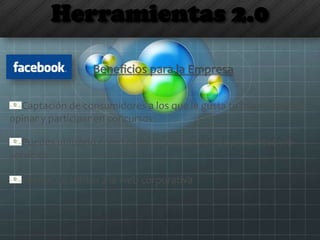 Herramientas 2.0
Beneficios para la Empresa
Captación de consumidores a los que le gusta tu marca, quieren
opinar y participar en concursos
Puedes utilizarlo como canal de exposición de productos y/o
servicios
Fuente de tráfico a la web corporativa
 