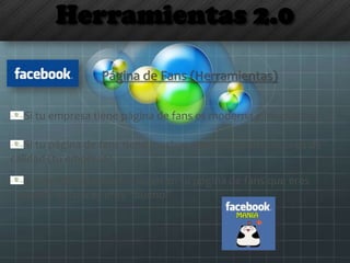 Herramientas 2.0
Página de Fans (Herramientas)
Si tu empresa tiene página de fans es moderna e innovadora
Si tu página de fans tiene muchos seguidores entonces es de
calidad (tu empresa)
Si además los usuarios dicen en tu página de fans que eres
“bueno” entonces eres “bueno”
 