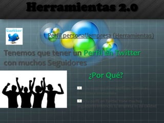 Herramientas 2.0
Tenemos que tener un Perfil en Twitter
con muchos Seguidores
¿Por Qué?
Perfil personal/empresa (Herramientas)
Si tu empresa tiene perfil en Twitter es
moderna e innovadora
Si tu perfil en Twitter tiene muchos
seguidores entonces tu empresa es de calidad
 