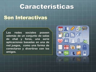 Características
Son Interactivas
Las redes sociales poseen
además de un conjunto de salas
de chat y foros, una serie
aplicaciones basadas en una de
red juegos, como una forma de
conectarse y divertirse con los
amigos.
 