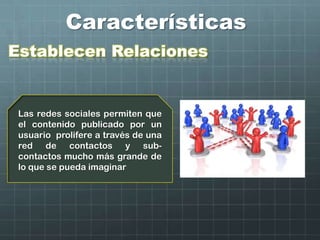 Características
Establecen Relaciones
Las redes sociales permiten que
el contenido publicado por un
usuario prolifere a través de una
red de contactos y sub-
contactos mucho más grande de
lo que se pueda imaginar
 