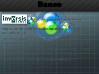 Banco
Conclusiones (según Inversis Banco)
• No es posible omitir los medios sociales en una estrategia de
marketing global
• Debemos establecer presencias en base a nuestros objetivos, no
vale estar por estar. Los objetivos deben ser medibles y concretos.
•Los resultados no siempre son directos e inmediatos: hay que
trabajar una estrategia a largo plazo
•Hay que asumir riesgos, pero siempre controlados.
 