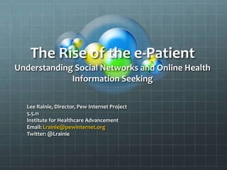 The Rise of the e-Patient
Understanding Social Networks and Online Health
Information Seeking
Lee Rainie, Director, Pew Internet Project
5.5.11
Institute for Healthcare Advancement
Email: Lrainie@pewinternet.org
Twitter: @Lrainie
 