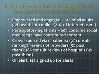 • Empowered and engaged – 61% of all adults
get health info online (80% of internet users)
• Participatory e-patients – 60% consume social
media; 29% have contributed content
• Crowd-sourced via e-patients: 19% consult
rankings/reviews of providers (5% post
them); 18% consult reviews of hospitals (4%
post them)
• On alert: 14% signed up for alerts
Each of the revolutions has changed health
care searches and interactions (1)
 