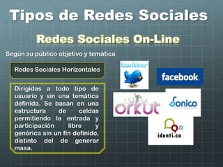 Tipos de Redes Sociales
Redes Sociales Horizontales
Redes Sociales On-Line
Según su público objetivo y temática
Dirigidas a todo tipo de
usuario y sin una temática
definida. Se basan en una
estructura de celdas
permitiendo la entrada y
participación libre y
genérica sin un fin definido,
distinto del de generar
masa.
 