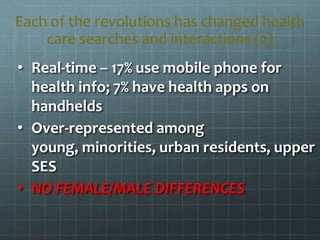 • Real-time – 17% use mobile phone for
health info; 7% have health apps on
handhelds
• Over-represented among
young, minorities, urban residents, upper
SES
• NO FEMALE/MALE DIFFERENCES
Each of the revolutions has changed health
care searches and interactions (2)
 