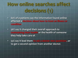 How online searches affect
decisions (1)
• 60% of e-patients say the information found online
affected a decision about how to treat an illness or
condition.
• 56% say it changed their overall approach to
maintaining their health or the health of someone
they help take care of.
• 53% say it lead them to ask a doctor new questions, or
to get a second opinion from another doctor.
 