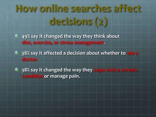 49% say it changed the way they think about
diet, exercise, or stress management.
38% say it affected a decision about whether to see a
doctor.
38% say it changed the way they cope with a chronic
condition or manage pain.
How online searches affect
decisions (2)
 
