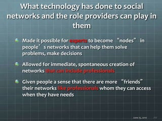 June 25, 2010 200
What technology has done to social
networks and the role providers can play in
them
Made it possible for experts to become “nodes” in
people’s networks that can help them solve
problems, make decisions
Allowed for immediate, spontaneous creation of
networks that can include professionals
Given people a sense that there are more “friends”
their networks like professionals whom they can access
when they have needs
 