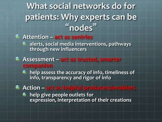 What social networks do for
patients: Why experts can be
“nodes”
Attention – act as sentries
alerts, social media interventions, pathways
through new influencers
Assessment – act as trusted, smarter
companion
help assess the accuracy of info, timeliness of
info, transparency and rigor of info
Action – act as helpful producers/enablers
help give people outlets for
expression, interpretation of their creations
 