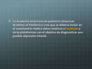 La Academia americana de pediatría (American
Academy of Pediatrics) cree que se debería incluir en
el cuestionario médico datos relativos a Facebook u
otras plataformas con el objetivo de diagnosticar una
posible depresión infantil.
 