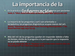 La importancia de la
informaciónEn la práctica clínica surgen entre 0,7 y 1,5 preguntas por pacientes
Smith, R. “What clinical information do doctors need?” BMJ 1996;313:1062-1068.
La mayoría de las preguntas (+50%) son orientadas a
terapéutica, las preguntas diagnósticas ocupan menos del 30%.
Ebell M. “Information at the point of care: Answering clinical questions.” J Am
Board Fam Pract 1999; 12(3): 225-235.
Más del 70% de las preguntas quedan sin responder debido a falta
de tiempo, olvido de la pregunta o la percepción que la respuesta
no se puede obtener
Green ML, Ciampi MA, Ellis PJ. “Residents’ medical information needs in clinic: Are
they being met?” Am J Med 2000; 109(3); 218-223.
 