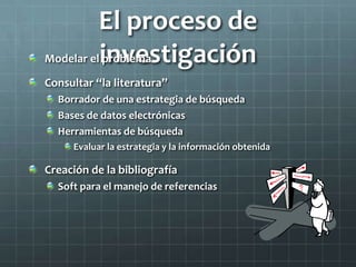 El proceso de
investigaciónModelar el problema
Consultar “la literatura”
Borrador de una estrategia de búsqueda
Bases de datos electrónicas
Herramientas de búsqueda
Evaluar la estrategia y la información obtenida
Creación de la bibliografía
Soft para el manejo de referencias
 