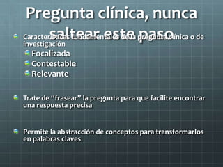 Pregunta clínica, nunca
saltear este pasoCaracterísticas fundamentales de la pregunta clínica o de
investigación
Focalizada
Contestable
Relevante
Trate de “frasear” la pregunta para que facilite encontrar
una respuesta precisa
Permite la abstracción de conceptos para transformarlos
en palabras claves
 