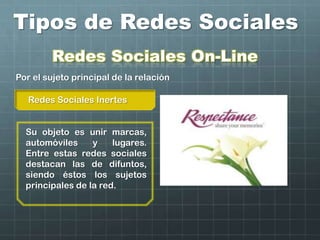 Tipos de Redes Sociales
Redes Sociales Inertes
Por el sujeto principal de la relación
Su objeto es unir marcas,
automóviles y lugares.
Entre estas redes sociales
destacan las de difuntos,
siendo éstos los sujetos
principales de la red.
Redes Sociales On-Line
 