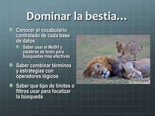 Dominar la bestia…
Conocer el vocabulario
controlado de cada base
de datos
Saber usar el MeSH y
palabras de texto para
búsquedas más efectivas
Saber combinar términos
y estrategias con
operadores lógicos
Saber que tipo de límites o
filtros usar para focalizar
la búsqueda
 