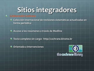 Sitios integradores
Colaboración Cochrane
Colección internacional de revisiones sistemáticas actualizadas en
forma periódica
Acceso a los resúmenes a través de Medline
Texto completo sin cargo: http://cochrane.bireme.br
Orientada a intervenciones
 