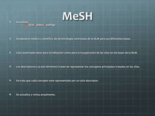 MeSHAcrónimo:
Medical Subject Headings
Vocabulario médico y científico de terminología controlada de la NLM para sus diferentes bases.
Lista autorizada tanto para la indización como para la recuperación de las citas en las bases de la NLM.
Los descriptores (23.000 términos) tratan de representar los conceptos principales tratados en las citas.
Se trata que cada concepto este representado por un solo descriptor.
Se actualiza y revisa anualmente.
 