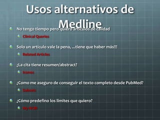 Usos alternativos de
MedlineNo tengo tiempo pero quiero artículos de calidad
Clinical Queries
Solo un artículo vale la pena, ...tiene que haber más!!!
Related Articles
¿La cita tiene resumen/abstract?
Iconos
¿Como me aseguro de conseguir el texto completo desde PubMed?
Subsets
¿Cómo predefino los limites que quiero?
My NCBI
 