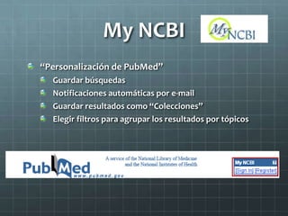My NCBI
“Personalización de PubMed”
Guardar búsquedas
Notificaciones automáticas por e-mail
Guardar resultados como “Colecciones”
Elegir filtros para agrupar los resultados por tópicos
 