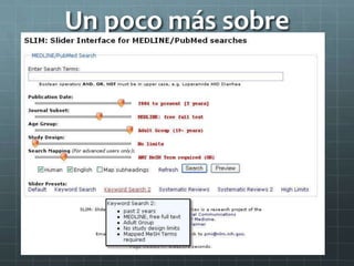 Un poco más sobre
MedlineSLIM
Slider Interface for MEDLINE/PubMed searches
http://pmi.nlm.nih.gov/slide/
“Ecualizador”
Fecha de publicación
Subset de publicaciones
Grupo etario
Tipo de estudio
Mapeo de términos
 
