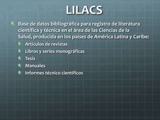 LILACS
Base de datos bibliográfica para registro de literatura
científica y técnica en el área de las Ciencias de la
Salud, producida en los países de América Latina y Caribe:
Artículos de revistas
Libros y series monográficas
Tesis
Manuales
Informes técnico científicos
 