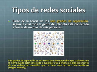 Tipos de redes sociales
Parte de la teoría de los seis grados de separación,
según la cual toda la gente del planeta está conectada
a través de no más de seis personas.
Seis grados de separación es una teoría que intenta probar que cualquiera en
la Tierra puede estar conectado a cualquier otra persona del planeta a través
de una cadena de conocidos que no tiene más de cinco intermediarios
(Frigyes Karinthy)
 
