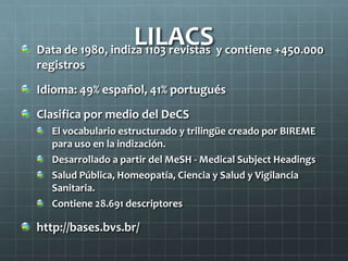 LILACSData de 1980, indiza 1103 revistas y contiene +450.000
registros
Idioma: 49% español, 41% portugués
Clasifica por medio del DeCS
El vocabulario estructurado y trilingüe creado por BIREME
para uso en la indización.
Desarrollado a partir del MeSH - Medical Subject Headings
Salud Pública, Homeopatía, Ciencia y Salud y Vigilancia
Sanitaria.
Contiene 28.691 descriptores
http://bases.bvs.br/
 