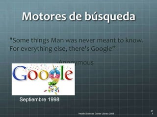 Health Sciences Center Library 2008
27
4
"Some things Man was never meant to know.
For everything else, there's Google”
-Anonymous
Motores de búsqueda
Septiembre 1998Septiembre 1998
 