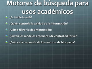 Motores de búsqueda para
usos académicos
¿Es fiable la web?
¿Quién controla la calidad de la información?
¿Cómo filtrar la desinformación?
¿Sirven los modelos anteriores de control editorial?
¿Cuál es la respuesta de los motores de búsqueda?
 