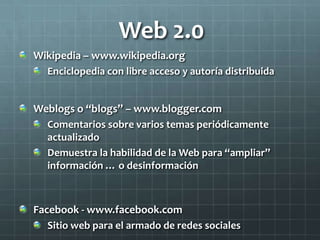 Web 2.0
Wikipedia – www.wikipedia.org
Enciclopedia con libre acceso y autoría distribuida
Weblogs o “blogs” – www.blogger.com
Comentarios sobre varios temas periódicamente
actualizado
Demuestra la habilidad de la Web para “ampliar”
información … o desinformación
Facebook - www.facebook.com
Sitio web para el armado de redes sociales
 