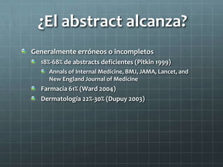 ¿El abstract alcanza?
Generalmente erróneos o incompletos
18%-68% de abstracts deficientes (Pitkin 1999)
Annals of Internal Medicine, BMJ, JAMA, Lancet, and
New England Journal of Medicine
Farmacia 61% (Ward 2004)
Dermatología 22%-30% (Dupuy 2003)
 