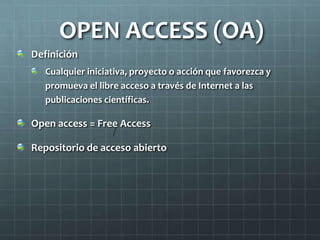 OPEN ACCESS (OA)
Definición
Cualquier iniciativa, proyecto o acción que favorezca y
promueva el libre acceso a través de Internet a las
publicaciones científicas.
Open access = Free Access
Repositorio de acceso abierto
/
 