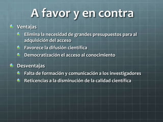 A favor y en contra
Ventajas
Elimina la necesidad de grandes presupuestos para al
adquisición del acceso
Favorece la difusión científica
Democratización el acceso al conocimiento
Desventajas
Falta de formación y comunicación a los investigadores
Reticencias a la disminución de la calidad científica
 