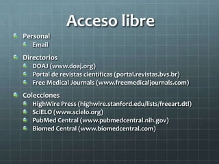 Acceso libre
Personal
Email
Directorios
DOAJ (www.doaj.org)
Portal de revistas científicas (portal.revistas.bvs.br)
Free Medical Journals (www.freemedicaljournals.com)
Colecciones
HighWire Press (highwire.stanford.edu/lists/freeart.dtl)
SciELO (www.scielo.org)
PubMed Central (www.pubmedcentral.nih.gov)
Biomed Central (www.biomedcentral.com)
 