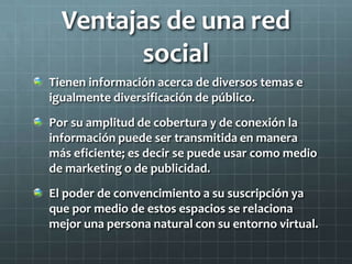 Ventajas de una red
social
Tienen información acerca de diversos temas e
igualmente diversificación de público.
Por su amplitud de cobertura y de conexión la
información puede ser transmitida en manera
más eficiente; es decir se puede usar como medio
de marketing o de publicidad.
El poder de convencimiento a su suscripción ya
que por medio de estos espacios se relaciona
mejor una persona natural con su entorno virtual.
 
