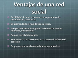 Ventajas de una red
social
Posibilidad de interactuar con otras personas sin
necesidad de conocerlas.
Es abierto, todo el mundo tiene acceso.
Nos permite encontrar gente con nuestros mismos
intereses, necesidades.
Rompe con el aislamiento.
Reencuentro con personas con las que se había roto el
contacto.
De gran ayuda en el mundo laboral y académico.
 
