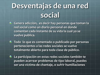 Desventajas de una red
social
Genera adicción, es decir hay personas que toman la
red social como un diario personal en donde
comentan cada instante de su vida la cual ya se
vuelve publica.
Todo lo que es comentado o publicado por personas
pertenecientes a las redes sociales se vuelve
totalmente abierto para toda clase de público.
La participación en estas redes sociales también te
pueden acarrear problemas de tipo laboral, puedes
ser una victima de chantaje, o sufrir humillaciones
 