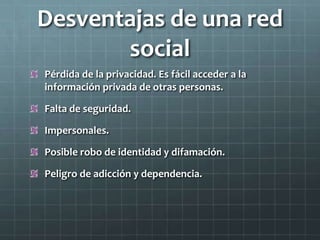 Desventajas de una red
social
Pérdida de la privacidad. Es fácil acceder a la
información privada de otras personas.
Falta de seguridad.
Impersonales.
Posible robo de identidad y difamación.
Peligro de adicción y dependencia.
 
