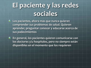 El paciente y las redes
sociales
Los pacientes, ahora mas que nunca quieren
comprender sus problemas de salud. Quieren
aprender, preguntar conocer y educarse acerca de
sus padecimientos
En general, los pacientes quieren comunicarse con
los doctores y/u hospitales, pero no siempre están
disponibles en el momento que los requieren
 
