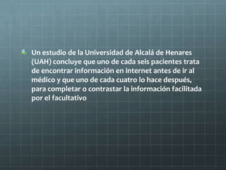 Un estudio de la Universidad de Alcalá de Henares
(UAH) concluye que uno de cada seis pacientes trata
de encontrar información en internet antes de ir al
médico y que uno de cada cuatro lo hace después,
para completar o contrastar la información facilitada
por el facultativo
 