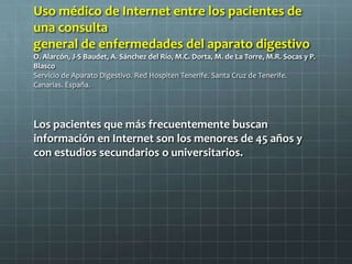 Uso médico de Internet entre los pacientes de
una consulta
general de enfermedades del aparato digestivo
O. Alarcón, J-S Baudet, A. Sánchez del Río, M.C. Dorta, M. de La Torre, M.R. Socas y P.
Blasco
Servicio de Aparato Digestivo. Red Hospiten Tenerife. Santa Cruz de Tenerife.
Canarias. España.
Los pacientes que más frecuentemente buscan
información en Internet son los menores de 45 años y
con estudios secundarios o universitarios.
 