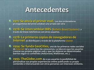 Antecedentes
1971: Se envía el primer mail. Los dos ordenadores
protagonistas del envío estaban uno al lado del otro
1978: Se intercambian BBS (Bulletin Board Systems) a
través de líneas telefónicas con otros usuarios.
1978: La primeras copias de navegadores de
Internet se distribuyen a través de la plataforma Usenet
1994: Se funda GeoCities, una de las primeras redes sociales
de Internet tal y como hoy las conocemos. La idea era que los usuarios
crearan sus propias páginas web y que las alojaran en determinados
barrios según su contenido (Hollywood, Wallstreet, etc.).
1995: TheGlobe.com da a sus usuarios la posibilidad de
personalizar sus propias experiencias online publicando su propio
contenido e interactuando con otras personas con intereses similares.
 