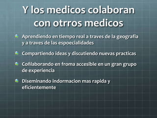 Y los medicos colaboran
con otrros medicos
Aprendiendo en tiempo real a traves de la geografia
y a traves de las espoecialidades
Compartiendo ideas y discutiendo nuevas practicas
Coñlaborando en froma accesible en un gran grupo
de experiencia
Diseminando indormacion mas rapida y
eficientemente
 