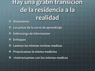 Hay una grabn transicion
de la residencia a la
realidadAislamiento
Los pasos de la curva de aprendizaje
Sobrecarga de informacion
Enfoques
Leemos las mismas revistas medicas
Prascticamos la misma medicina
+inetractuamos con los mismos medicos
 