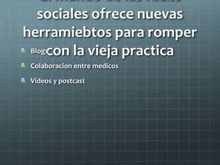 El mundo de las fedes
sociales ofrece nuevas
herramiebtos para romper
con la vieja practicaBlogs
Colaboracion entre medicos
Videos y postcast
 