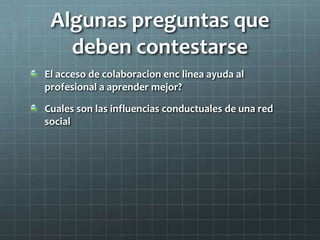 Algunas preguntas que
deben contestarse
El acceso de colaboracion enc linea ayuda al
profesional a aprender mejor?
Cuales son las influencias conductuales de una red
social
 