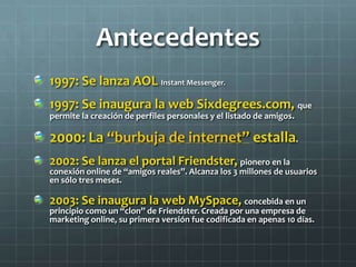 Antecedentes
1997: Se lanza AOL Instant Messenger.
1997: Se inaugura la web Sixdegrees.com, que
permite la creación de perfiles personales y el listado de amigos.
2000: La “burbuja de internet” estalla.
2002: Se lanza el portal Friendster, pionero en la
conexión online de “amigos reales”. Alcanza los 3 millones de usuarios
en sólo tres meses.
2003: Se inaugura la web MySpace, concebida en un
principio como un “clon” de Friendster. Creada por una empresa de
marketing online, su primera versión fue codificada en apenas 10 días.
 