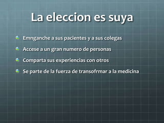 La eleccion es suya
Emnganche a sus pacientes y a sus colegas
Accese a un gran numero de personas
Comparta sus experiencias con otros
Se parte de la fuerza de transofrmar a la medicina
 