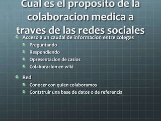 Cual es el proposito de la
colaboracion medica a
traves de las redes socialesAcceso a un caudal de informacion entre colegas
Preguntando
Respondiendo
Opresentacion de casios
Colaboracion en wiki
Red
Conocer con quien colaboramos
Contstruir una base de datos o de referencia
 